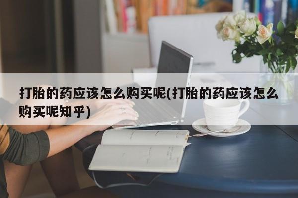 私人医院买有打胎药打胎的药应该怎么购买呢(打胎的药应该怎么购买呢知乎)